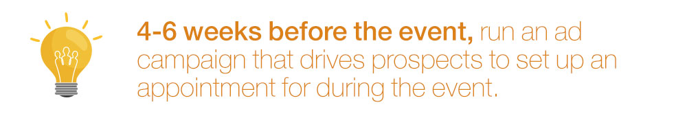 4-6 weeks before the event, run an ad campaign that drives prospects to set up an appointment for during the event.